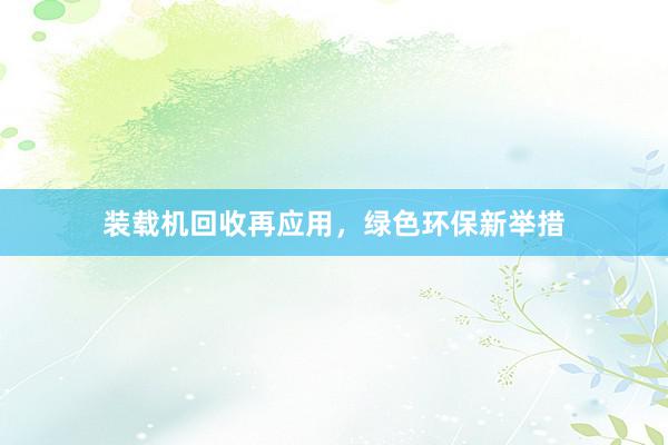 装载机回收再应用，绿色环保新举措