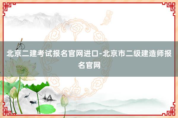 北京二建考试报名官网进口-北京市二级建造师报名官网