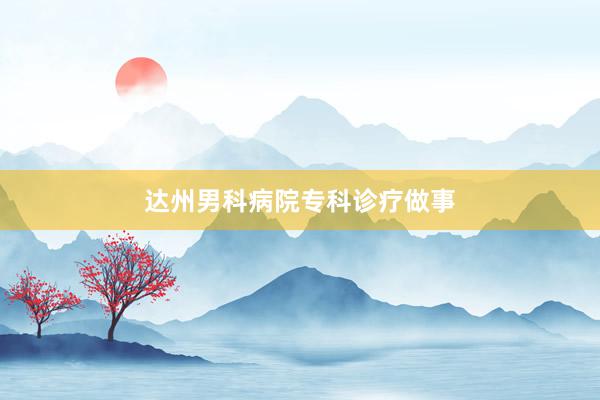 达州男科病院专科诊疗做事