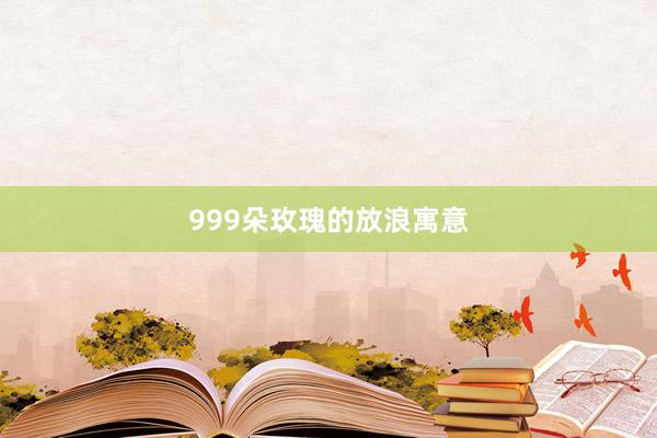 999朵玫瑰的放浪寓意