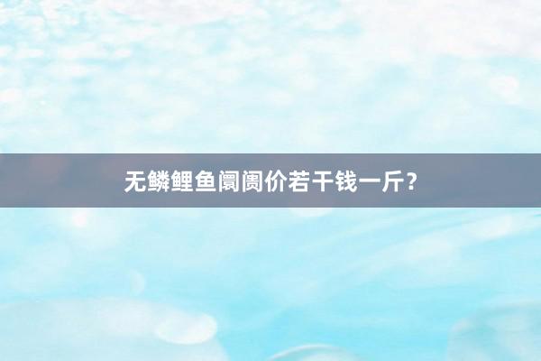无鳞鲤鱼阛阓价若干钱一斤？